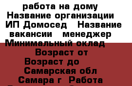 работа на дому › Название организации ­ ИП Домосед › Название вакансии ­ менеджер › Минимальный оклад ­ 25 000 › Возраст от ­ 22 › Возраст до ­ 69 - Самарская обл., Самара г. Работа » Вакансии   . Самарская обл.,Самара г.